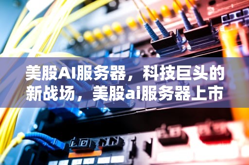 美股AI服务器，科技巨头的新战场，美股ai服务器上市公司