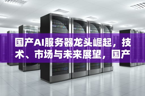 国产AI服务器龙头崛起，技术、市场与未来展望，国产AI服务器龙头是谁