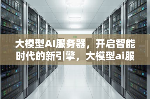 大模型AI服务器，开启智能时代的新引擎，大模型ai服务器是什么