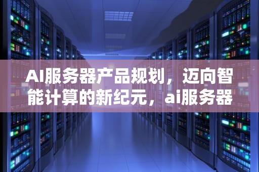 AI服务器产品规划，迈向智能计算的新纪元，ai服务器产品规划方案