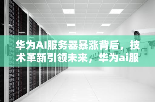 华为AI服务器暴涨背后，技术革新引领未来，华为ai服务器暴涨原因