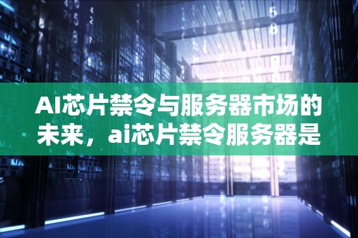 AI芯片禁令与服务器市场的未来，ai芯片禁令服务器是什么
