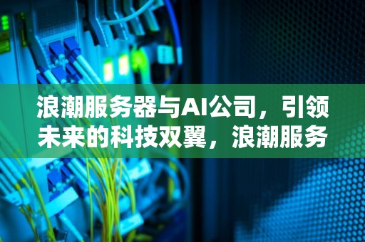 浪潮服务器与AI公司，引领未来的科技双翼，浪潮服务器ai公司怎么样