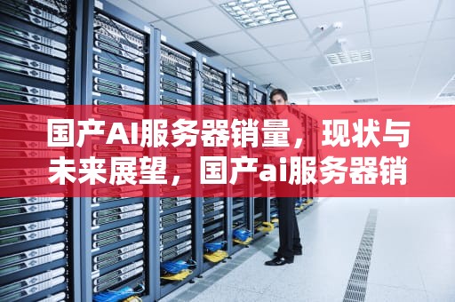 国产AI服务器销量，现状与未来展望，国产ai服务器销量排名