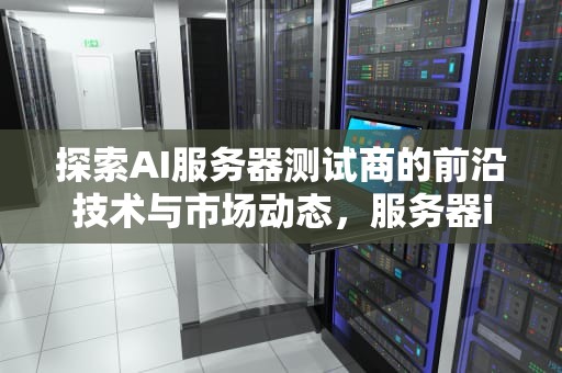 探索AI服务器测试商的前沿技术与市场动态，服务器io测试