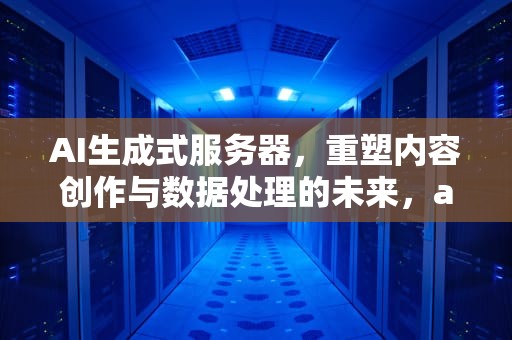 AI生成式服务器，重塑内容创作与数据处理的未来，ai生成式服务器是什么
