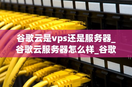 谷歌云是vps还是服务器_谷歌云服务器怎么样_谷歌云：VPS与服务器的完美融合