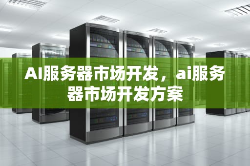 AI服务器市场开发，ai服务器市场开发方案