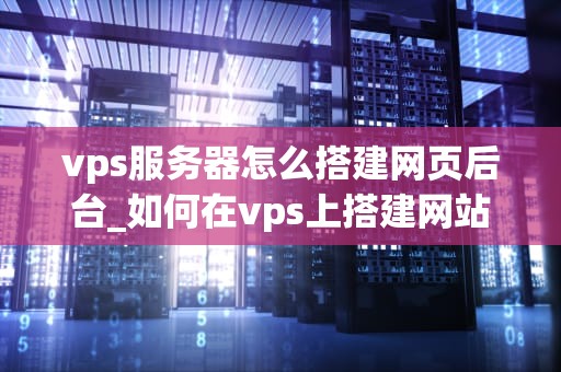 vps服务器怎么搭建网页后台_如何在vps上搭建网站_搭建VPS服务器网页后台的全面指南