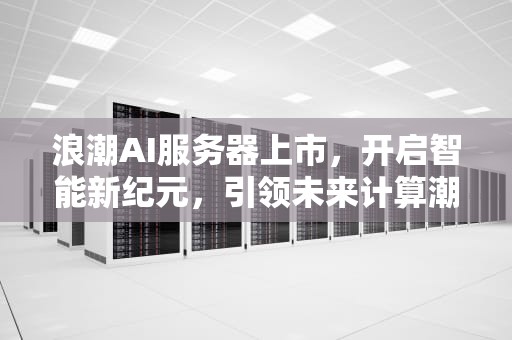 浪潮AI服务器上市，开启智能新纪元，引领未来计算潮流，浪潮ai服务器上市了吗