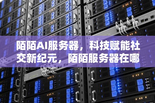 陌陌AI服务器，科技赋能社交新纪元，陌陌服务器在哪里