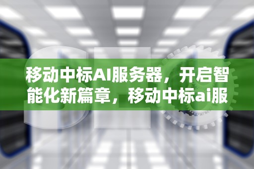 移动中标AI服务器，开启智能化新篇章，移动中标ai服务器是什么