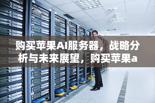 购买苹果AI服务器，战略分析与未来展望，购买苹果ai服务器可靠吗