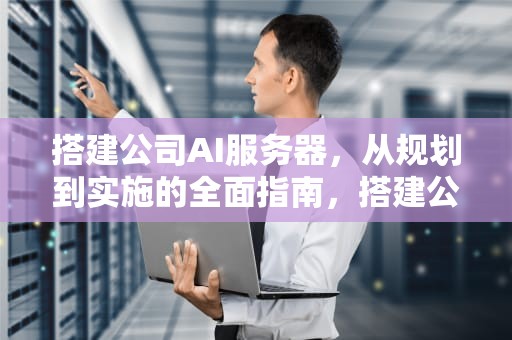 搭建公司AI服务器，从规划到实施的全面指南，搭建公司ai服务器教程