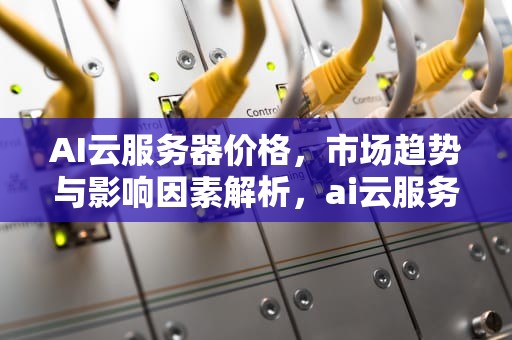 AI云服务器价格，市场趋势与影响因素解析，ai云服务器价格对比