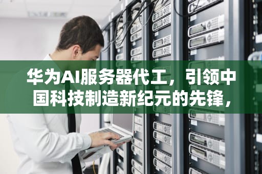 华为AI服务器代工，引领中国科技制造新纪元的先锋，华为AI服务器代工厂家