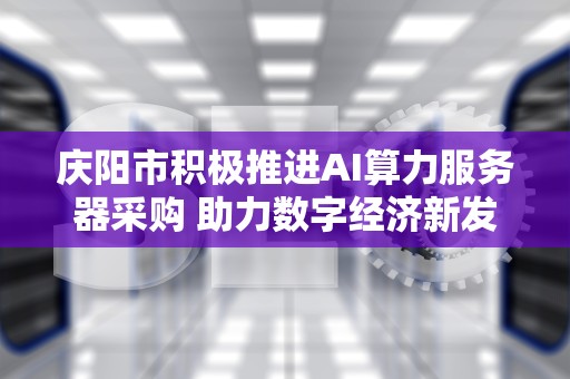 庆阳市积极推进AI算力服务器采购 助力数字经济新发展，庆阳采购ai服务器公司
