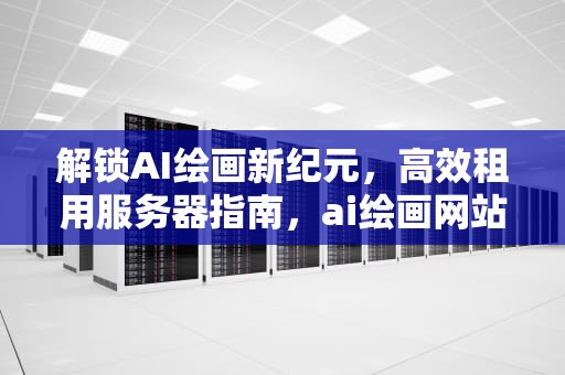 解锁AI绘画新纪元，高效租用服务器指南，ai绘画网站