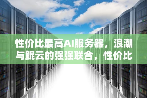 性价比最高AI服务器，浪潮与鲲云的强强联合，性价比最高ai服务器推荐