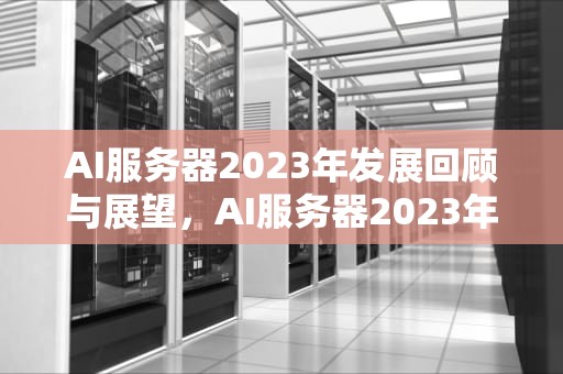AI服务器2023年发展回顾与展望，AI服务器2023年销量数字以及未来发展