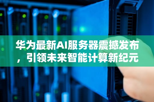 华为最新AI服务器震撼发布，引领未来智能计算新纪元，华为最新ai服务器是什么