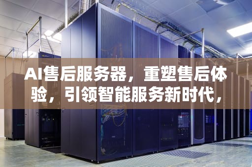AI售后服务器，重塑售后体验，引领智能服务新时代，ai服务器价格