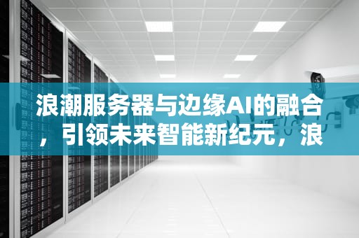 浪潮服务器与边缘AI的融合，引领未来智能新纪元，浪潮服务器边缘计算