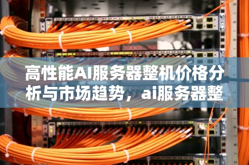 高性能AI服务器整机价格分析与市场趋势，ai服务器整机价格多少