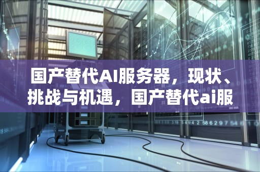 国产替代AI服务器，现状、挑战与机遇，国产替代ai服务器品牌