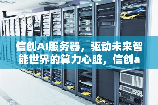 信创AI服务器，驱动未来智能世界的算力心脏，信创ai服务器