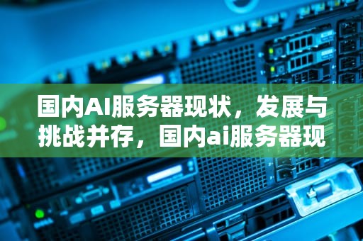 国内AI服务器现状，发展与挑战并存，国内ai服务器现状分析