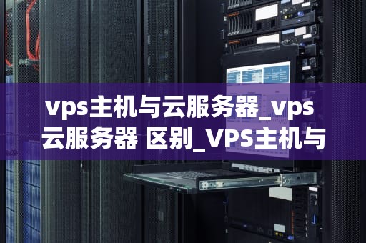 vps主机与云服务器_vps 云服务器 区别_VPS主机与云服务器的比较与选择