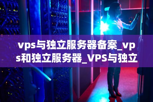 vps与独立服务器备案_vps和独立服务器_VPS与独立服务器备案的深度解析