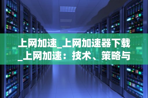 上网加速_上网加速器下载_上网加速：技术、策略与实践