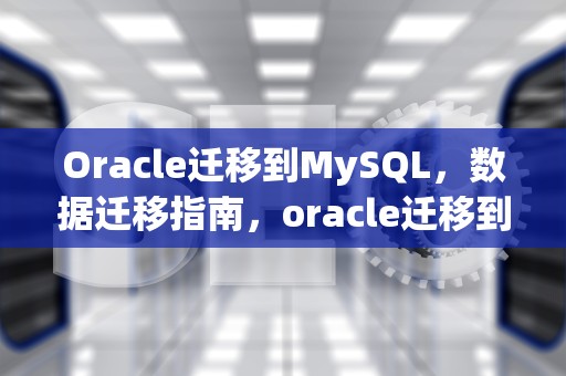 Oracle迁移到MySQL，数据迁移指南，oracle迁移到mysql方案