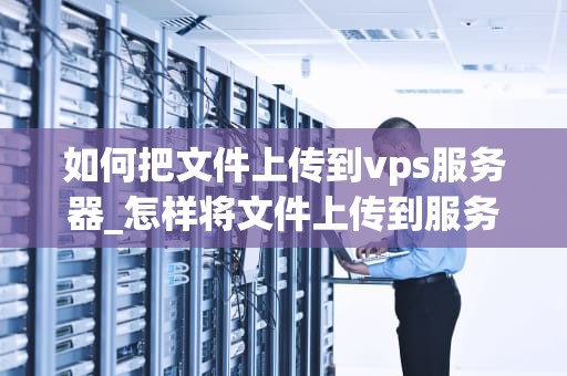 如何把文件上传到vps服务器_怎样将文件上传到服务器_如何将文件上传到VPS服务器