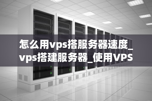 怎么用vps搭服务器速度_vps搭建服务器_使用VPS搭建服务器提升网站速度的全面指南