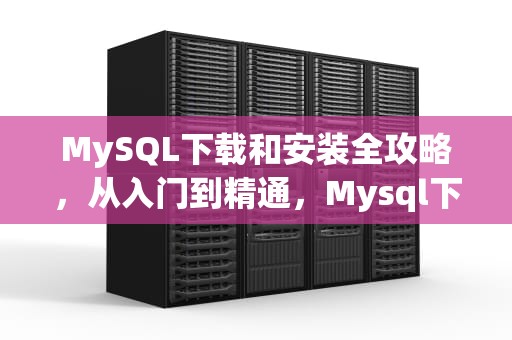 MySQL下载和安装全攻略，从入门到精通，Mysql下载和安装教程