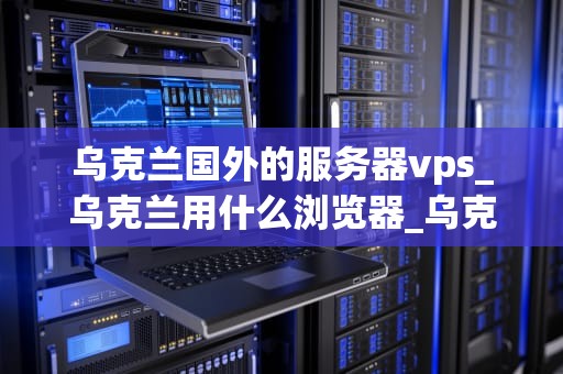 乌克兰国外的服务器vps_乌克兰用什么浏览器_乌克兰国外服务器VPS的优势与选择
