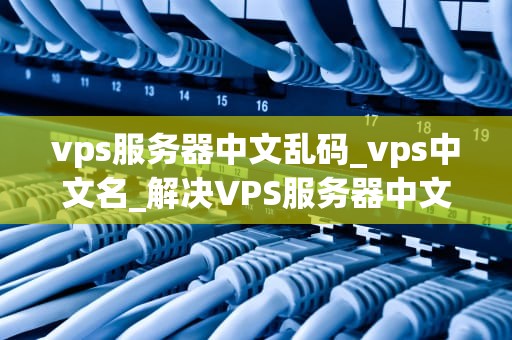 vps服务器中文乱码_vps中文名_解决VPS服务器中文乱码问题的有效方法