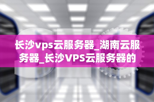 长沙vps云服务器_湖南云服务器_长沙VPS云服务器的优势与应用