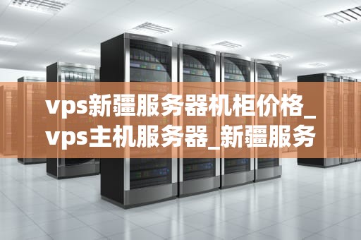 vps新疆服务器机柜价格_vps主机服务器_新疆服务器机柜价格及其影响因素分析