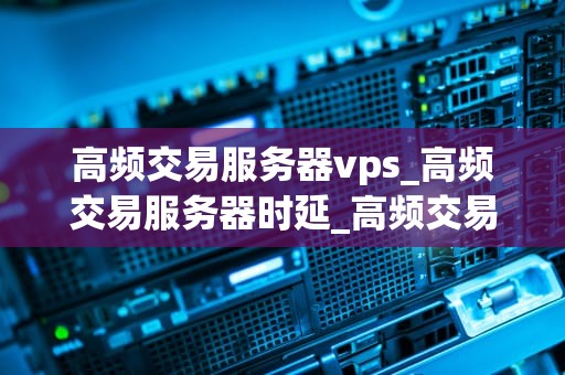 高频交易服务器vps_高频交易服务器时延_高频交易服务器VPS：关键因素与选择指南