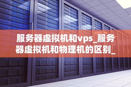 服务器虚拟机和vps_服务器虚拟机和物理机的区别_服务器虚拟机与VPS的深度比较