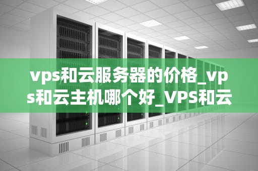 vps和云服务器的价格_vps和云主机哪个好_VPS和云服务器价格的全面解析
