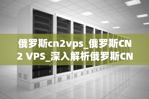 俄罗斯cn2vps_俄罗斯CN2 VPS_深入解析俄罗斯CN2 VPS