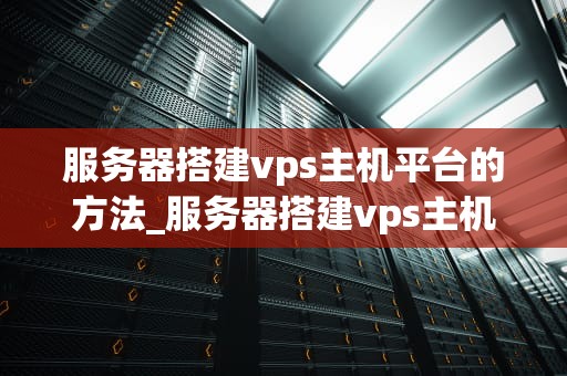 服务器搭建vps主机平台的方法_服务器搭建vps主机平台的方法是_服务器搭建VPS主机平台的方法