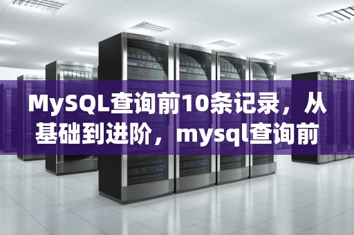 MySQL查询前10条记录，从基础到进阶，mysql查询前10条记录并排序