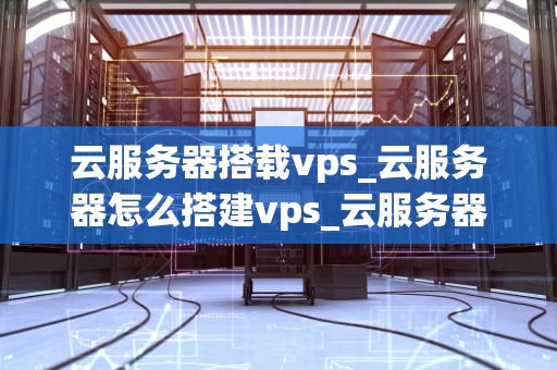 云服务器搭载vps_云服务器怎么搭建vps_云服务器搭载VPS的全面解析
