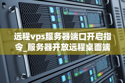远程vps服务器端口开启指令_服务器开放远程桌面端口_远程VPS服务器端口开启指令详解
